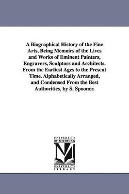 A Biographical History of the Fine Arts, Being Memoirs of the Lives and Works of Eminent Painters, Engravers, Sculptors and Architects. From the Earliest Ages to the Present Time. Alphabetically 1