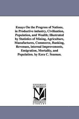 Essays On the Progress of Nations, in Productive industry, Civilization, Population, and Wealth; Illustrated by Statistics of Mining, Agriculture, Manufactures, Commerce, Banking, Revenues, internal 1