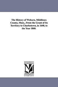 bokomslag The History of Woburn, Middlesex County, Mass., From the Grant of Its Territory to Charlestown, in 1640, to the Year 1860.