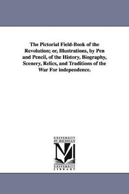 The Pictorial Field-Book of the Revolution; Or, Illustrations, by Pen and Pencil, of the History, Biography, Scenery, Relics, and Traditions of the Wa 1