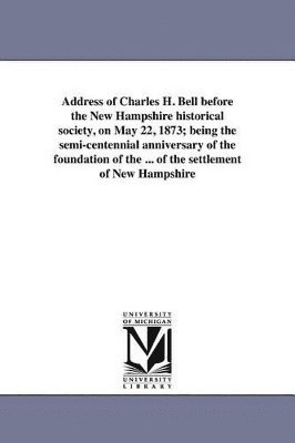 Address of Charles H. Bell before the New Hampshire historical society, on May 22, 1873; being the semi-centennial anniversary of the foundation of the ... of the settlement of New Hampshire 1