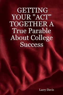 GETTING YOUR &quot;ACT&quot; TOGETHER A True Parable About College Success 1
