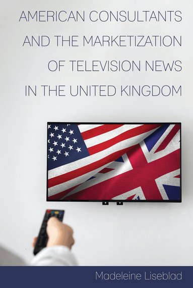 Madeleine Liseblad, David Copeland - American Consultants and the Marketization of Television News in the United Kingdom, Inbunden