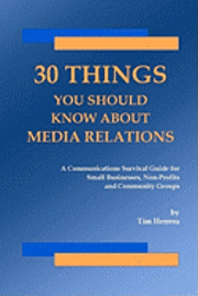 30 Things You Should Know About Media Relations: A Communications Survival Guide For Small Businesses, Non-Profits And Community Groups 1