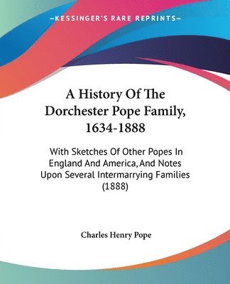 A   History of the Dorchester Pope Family, 1634-1888: With Sketches of Other Popes in England and America, and Notes Upon Several Intermarrying Famili 1
