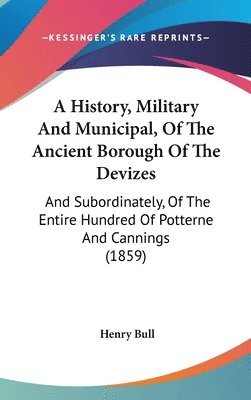 A History, Military And Municipal, Of The Ancient Borough Of The Devizes: And Subordinately, Of The Entire Hundred Of Potterne And Cannings (1859) 1