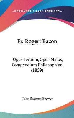 Fr. Rogeri Bacon: Opus Tertium, Opus Minus, Compendium Philosophiae (1859) 1