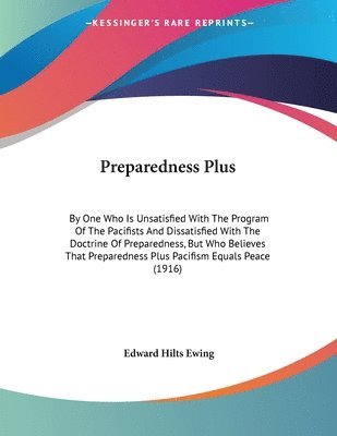 Preparedness Plus: By One Who Is Unsatisfied with the Program of the Pacifists and Dissatisfied with the Doctrine of Preparedness, But Wh 1