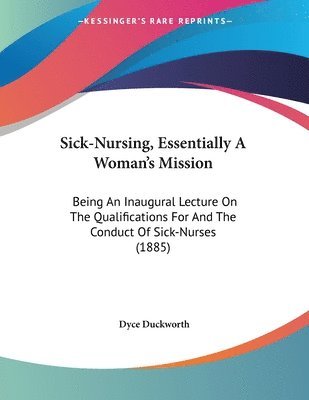 Sick-Nursing, Essentially a Woman's Mission: Being an Inaugural Lecture on the Qualifications for and the Conduct of Sick-Nurses (1885) 1