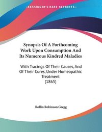 bokomslag Synopsis of a Forthcoming Work Upon Consumption and Its Numerous Kindred Maladies: With Tracings of Their Causes, and of Their Cures, Under Homeopathi