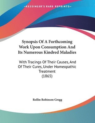 Synopsis of a Forthcoming Work Upon Consumption and Its Numerous Kindred Maladies: With Tracings of Their Causes, and of Their Cures, Under Homeopathi 1