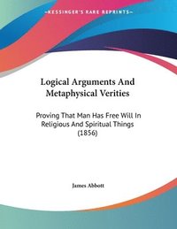 bokomslag Logical Arguments and Metaphysical Verities: Proving That Man Has Free Will in Religious and Spiritual Things (1856)