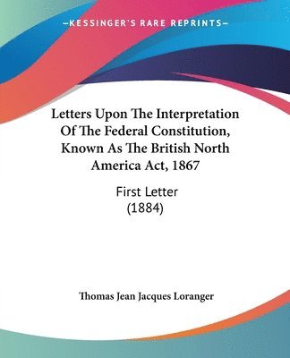 Letters Upon the Interpretation of the Federal Constitution, Known as the British North America ACT, 1867: First Letter (1884) 1