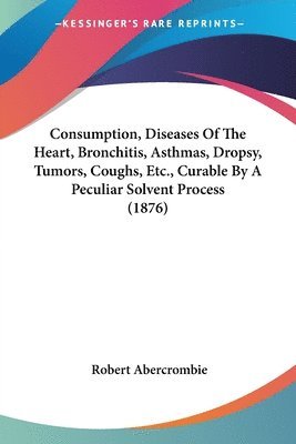 Consumption, Diseases of the Heart, Bronchitis, Asthmas, Dropsy, Tumors, Coughs, Etc., Curable by a Peculiar Solvent Process (1876) 1