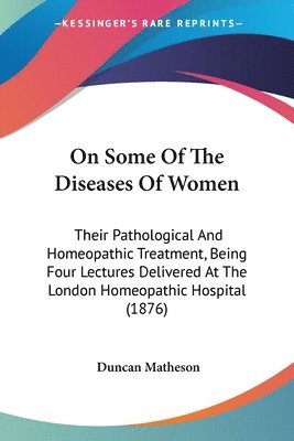 On Some of the Diseases of Women: Their Pathological and Homeopathic Treatment, Being Four Lectures Delivered at the London Homeopathic Hospital (1876 1