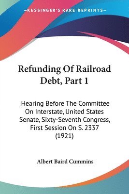 Refunding of Railroad Debt, Part 1: Hearing Before the Committee on Interstate, United States Senate, Sixty-Seventh Congress, First Session on S. 2337 1