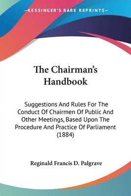 The Chairman's Handbook: Suggestions and Rules for the Conduct of Chairmen of Public and Other Meetings, Based Upon the Procedure and Practice 1