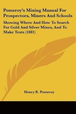 Pomeroy's Mining Manual for Prospectors, Miners and Schools: Showing Where and How to Search for Gold and Silver Mines, and to Make Tests (1881) 1