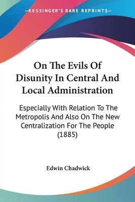 On the Evils of Disunity in Central and Local Administration: Especially with Relation to the Metropolis and Also on the New Centralization for the Pe 1