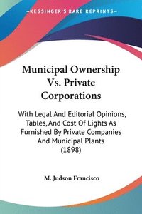 bokomslag Municipal Ownership vs. Private Corporations: With Legal and Editorial Opinions, Tables, and Cost of Lights as Furnished by Private Companies and Muni