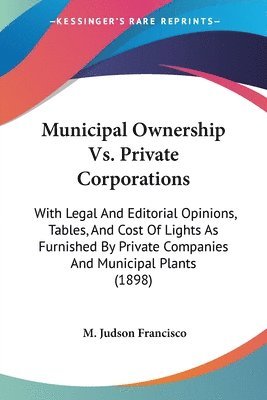 Municipal Ownership vs. Private Corporations: With Legal and Editorial Opinions, Tables, and Cost of Lights as Furnished by Private Companies and Muni 1