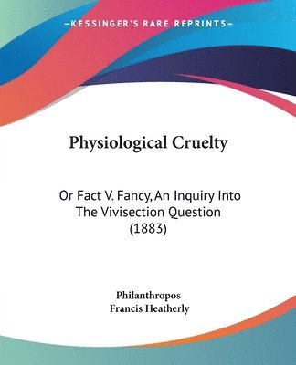 Physiological Cruelty: Or Fact V. Fancy, an Inquiry Into the Vivisection Question (1883) 1