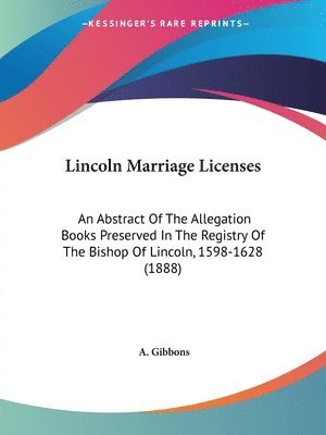 Lincoln Marriage Licenses: An Abstract of the Allegation Books Preserved in the Registry of the Bishop of Lincoln, 1598-1628 (1888) 1