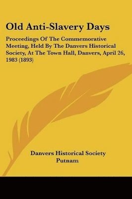 Old Anti-Slavery Days: Proceedings of the Commemorative Meeting, Held by the Danvers Historical Society, at the Town Hall, Danvers, April 26, 1