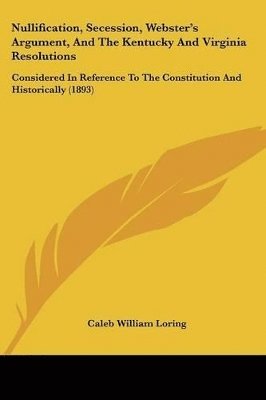 Nullification, Secession, Webster's Argument, and the Kentucky and Virginia Resolutions: Considered in Reference to the Constitution and Historically 1