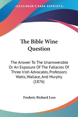 The Bible Wine Question: The Answer to the Unanswerable or an Exposure of the Fallacies of Three Irish Advocates, Professors Watts, Wallace, an 1