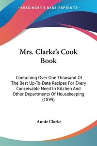 bokomslag Mrs. Clarke's Cook Book: Containing Over One Thousand of the Best Up-To-Date Recipes for Every Conceivable Need in Kitchen and Other Department