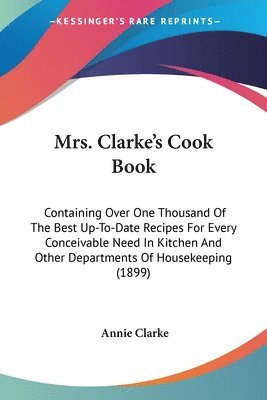 bokomslag Mrs. Clarke's Cook Book: Containing Over One Thousand of the Best Up-To-Date Recipes for Every Conceivable Need in Kitchen and Other Department