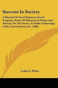 bokomslag Success in Society: A Manual of Good Manners, Social Etiquette, Rules of Behavior at Home and Abroad, on the Street, at Public Gatherings,