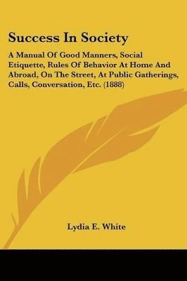 bokomslag Success in Society: A Manual of Good Manners, Social Etiquette, Rules of Behavior at Home and Abroad, on the Street, at Public Gatherings,