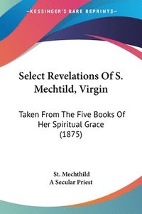bokomslag Select Revelations of S. Mechtild, Virgin: Taken from the Five Books of Her Spiritual Grace (1875)