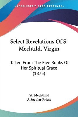 bokomslag Select Revelations of S. Mechtild, Virgin: Taken from the Five Books of Her Spiritual Grace (1875)