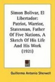 Simon Bolivar, El Libertador: Patriot, Warrior, Statesman, Father of Five Nations, a Sketch of His Life and His Work (1921) 1