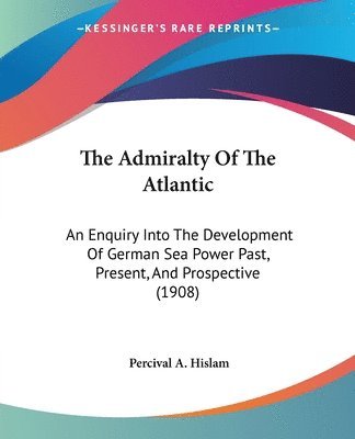 The Admiralty of the Atlantic: An Enquiry Into the Development of German Sea Power Past, Present, and Prospective (1908) 1