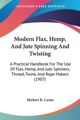 Modern Flax, Hemp, and Jute Spinning and Twisting: A Practical Handbook for the Use of Flax, Hemp, and Jute Spinners, Thread, Twine, and Rope Makers ( 1