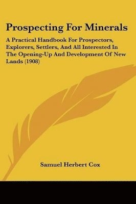 Prospecting for Minerals: A Practical Handbook for Prospectors, Explorers, Settlers, and All Interested in the Opening-Up and Development of New 1