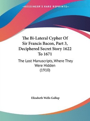 The Bi-Lateral Cypher of Sir Francis Bacon, Part 3, Deciphered Secret Story 1622 to 1671: The Lost Manuscripts, Where They Were Hidden (1910) 1