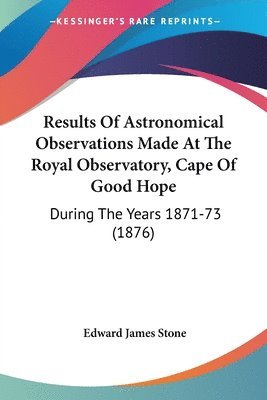 Results of Astronomical Observations Made at the Royal Observatory, Cape of Good Hope: During the Years 1871-73 (1876) 1