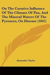 bokomslag On The Curative Influence Of The Climate Of Pau, And The Mineral Waters Of The Pyrenees, On Disease (1845)