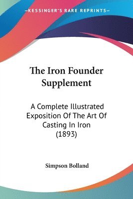 The Iron Founder Supplement: A Complete Illustrated Exposition of the Art of Casting in Iron (1893) 1