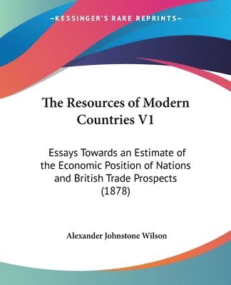 The Resources of Modern Countries V1: Essays Towards an Estimate of the Economic Position of Nations and British Trade Prospects (1878) 1