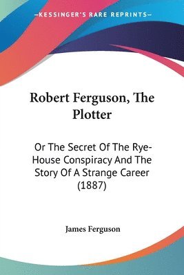 Robert Ferguson, the Plotter: Or the Secret of the Rye-House Conspiracy and the Story of a Strange Career (1887) 1