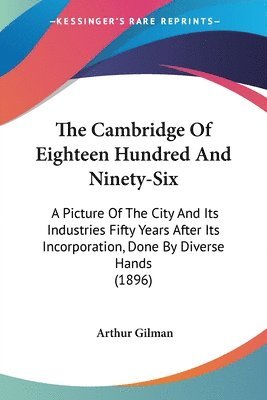 The Cambridge of Eighteen Hundred and Ninety-Six: A Picture of the City and Its Industries Fifty Years After Its Incorporation, Done by Diverse Hands 1