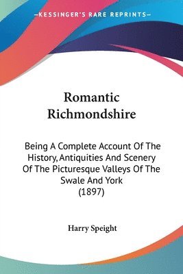 Romantic Richmondshire: Being a Complete Account of the History, Antiquities and Scenery of the Picturesque Valleys of the Swale and York (189 1