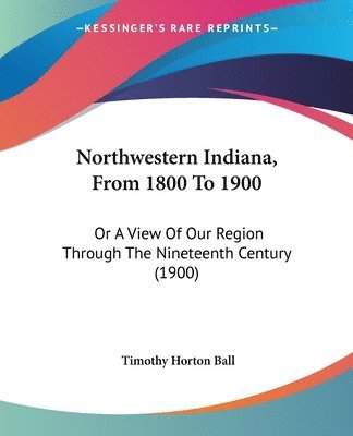 Northwestern Indiana, from 1800 to 1900: Or a View of Our Region Through the Nineteenth Century (1900) 1