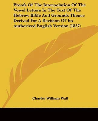 Proofs Of The Interpolation Of The Vowel Letters In The Text Of The Hebrew Bible And Grounds Thence Derived For A Revision Of Its Authorized English Version (1857) 1